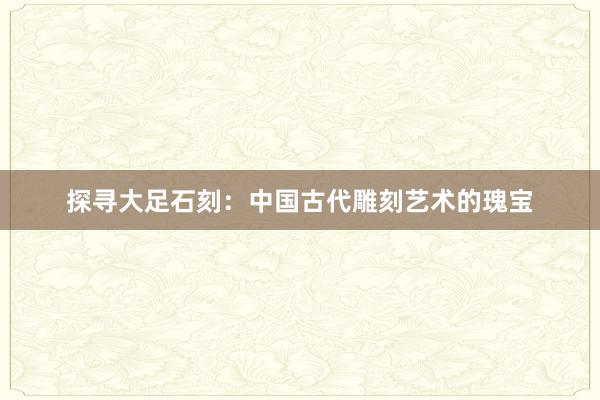 探寻大足石刻：中国古代雕刻艺术的瑰宝